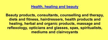Beauty products,consultants,counselling and therapy,diets and fitness,hairdressers,health products and healing,herbal and organic products,massage and reflexology,opticians and glasses,spas,spiritualists,mediums and clairvoyants